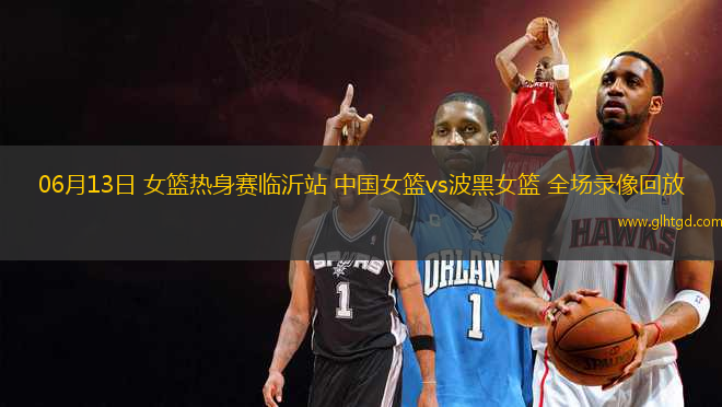 06月13日 女籃熱身賽臨沂站 中國女籃vs波黑女籃 全場錄像回放