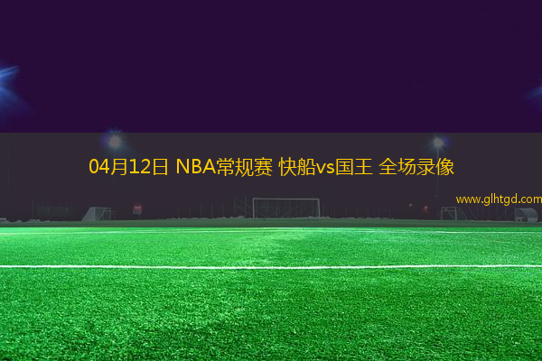 04月12日 NBA常規(guī)賽 快船vs國王 全場錄像