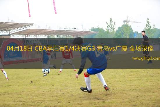 04月18日 CBA季后賽1/4決賽G3 青島vs廣廈 全場錄像